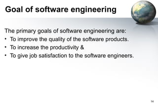 Goal of software engineering

The primary goals of software engineering are:
• To improve the quality of the software products.
• To increase the productivity &
• To give job satisfaction to the software engineers.




                                                        14
 