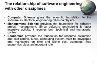 The relationship of software engineering
with other disciplines

• Computer Science gives the scientific foundation to the
  software as electrical engineering relies on physics.
• Management Science provides the foundation for software
  project management. Since software engineering is labor
  intensive activity, it requires both technical and managerial
  control.
• Economics provides the foundation for resource estimation
  and cost control. Since, computing system must be developed
  and maintained on time and within cost estimates; thus
  economics plays an important role.




                                                                  17
 