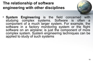 The relationship of software
engineering with other disciplines

• System Engineering is the field concerned with
  studying complex systems. Software is often a
  component of a much larger system. For example, the
  software in a factory monitoring system or the flight
  software on an airplane; is just the component of more
  complex system. System engineering techniques can be
  applied to study of such systems




                                                       18
 