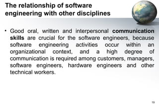The relationship of software
engineering with other disciplines

• Good oral, written and interpersonal communication
  skills are crucial for the software engineers, because
  software engineering activities occur within an
  organizational context, and a high degree of
  communication is required among customers, managers,
  software engineers, hardware engineers and other
  technical workers.




                                                      19
 