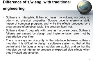 Difference of s/w eng. with traditional
engineering

• Software is intangible. It has no mass, no volume, no color, no
  odor--- no physical properties. Source code is merely a static
  image of computer program, and while the effects produced by a
  program are often observable, the program itself not.
• Software doesn’t degrade with time as hardware does. Software
  failures are caused by design and implementation error, not by
  degradation over time
• There is always an obscurity in the interface between software
  modules. It is difficult to design a software system so that all the
  control and interfaces among modules are explicit, and so that the
  modules do not interact to produce unexpected side effects when
  they invoked one another.

                                                                    21
 