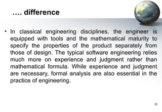 …. difference

• In classical engineering disciplines, the engineer is
  equipped with tools and the mathematical maturity to
  specify the properties of the product separately from
  those of design. The typical software engineering relies
  much more on experience and judgment rather than
  mathematical formula. While experience and judgment
  are necessary, formal analysis are also essential in the
  practice of engineering.


                                                         22
 