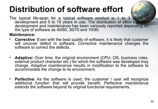 Distribution of software effort
The typical life-span for a typical software product is 1 to 3 years in
  development and 5 to 15 years in use. The distribution of effort between
  development and maintenance has been variously reported depending on
  the type of software as 40/60, 30/70 and 10/90.
Maintenance:
• Corrective: Even with the best quality of software, it is likely that customer
  will uncover defect in software. Corrective maintenance changes the
  software to correct the defects.

•   Adaptive: Over time, the original environment (CPU, OS, business rules,
    external product character etc.) for which the software was developed may
    change. Adaptive maintenance results in modification to the software to
    accommodate the change to its environment.

•   Perfective: As the software is used, the customer / user will recognize
    additional function that will provide benefit. Perfective maintenance
    extends the software beyond its original functional requirements.


                                                                                   30
 