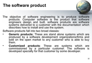 The software product

The objective of software engineering is to produce software
     products. Computer software is the product that software
     engineers design and built. software products are software
     systems delivered to a customer with the documentation which
     describes how to install and use the system.
Software products fall into two broad classes:
•    Generic products: These are stand alone systems which are
     produced by a software development organizations/firms and
     sold on the open market to any customer who is able to buy
     them.
•    Customized products: These are systems which are
     commissioned by a particular customer. The software is
     developed specially for that customer by some developer.

                                                               32
 