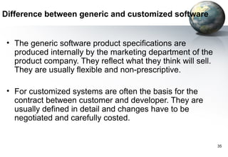 Difference between generic and customized software


 • The generic software product specifications are
   produced internally by the marketing department of the
   product company. They reflect what they think will sell.
   They are usually flexible and non-prescriptive.

 • For customized systems are often the basis for the
   contract between customer and developer. They are
   usually defined in detail and changes have to be
   negotiated and carefully costed.


                                                              35
 