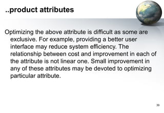 ..product attributes

Optimizing the above attribute is difficult as some are
 exclusive. For example, providing a better user
 interface may reduce system efficiency. The
 relationship between cost and improvement in each of
 the attribute is not linear one. Small improvement in
 any of these attributes may be devoted to optimizing
 particular attribute.



                                                          39
 