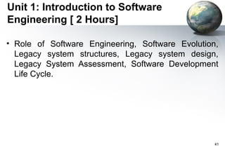 Unit 1: Introduction to Software
Engineering [ 2 Hours]

• Role of Software Engineering, Software Evolution,
  Legacy system structures, Legacy system design,
  Legacy System Assessment, Software Development
  Life Cycle.




                                                  41
 