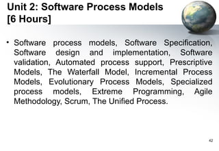 Unit 2: Software Process Models
[6 Hours]

• Software process models, Software Specification,
  Software design and implementation, Software
  validation, Automated process support, Prescriptive
  Models, The Waterfall Model, Incremental Process
  Models, Evolutionary Process Models, Specialized
  process models, Extreme Programming, Agile
  Methodology, Scrum, The Unified Process.



                                                    42
 