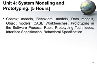 Unit 4: System Modeling and
Prototyping. [5 Hours]

• Context models, Behavioral models, Data models,
  Object models, CASE Workbenches, Prototyping in
  the Software Process, Rapid Prototyping Techniques,
  Interface Specification, Behavioral Specification




                                                    44
 