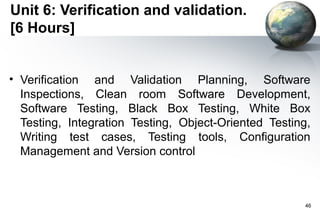 Unit 6: Verification and validation.
[6 Hours]


• Verification and Validation Planning, Software
  Inspections, Clean room Software Development,
  Software Testing, Black Box Testing, White Box
  Testing, Integration Testing, Object-Oriented Testing,
  Writing test cases, Testing tools, Configuration
  Management and Version control



                                                       46
 