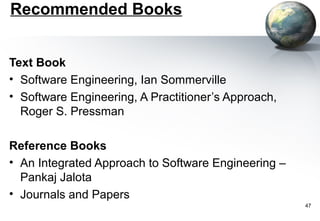 Recommended Books


Text Book
• Software Engineering, Ian Sommerville
• Software Engineering, A Practitioner’s Approach,
  Roger S. Pressman

Reference Books
• An Integrated Approach to Software Engineering –
  Pankaj Jalota
• Journals and Papers
                                                     47
 