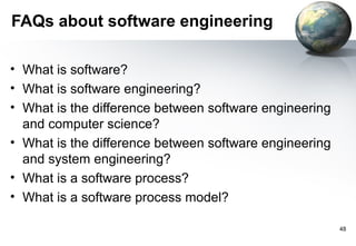 FAQs about software engineering

• What is software?
• What is software engineering?
• What is the difference between software engineering
  and computer science?
• What is the difference between software engineering
  and system engineering?
• What is a software process?
• What is a software process model?

                                                        48
 