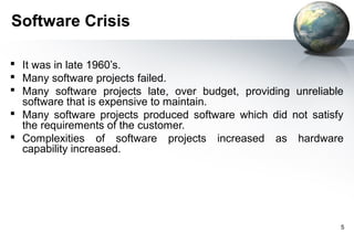 Software Crisis

 It was in late 1960’s.
 Many software projects failed.
 Many software projects late, over budget, providing unreliable
  software that is expensive to maintain.
 Many software projects produced software which did not satisfy
  the requirements of the customer.
 Complexities of software projects increased as hardware
  capability increased.




                                                               5
 