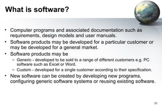 What is software?

• Computer programs and associated documentation such as
  requirements, design models and user manuals.
• Software products may be developed for a particular customer or
  may be developed for a general market.
• Software products may be
   – Generic - developed to be sold to a range of different customers e.g. PC
     software such as Excel or Word.
   – Custom - developed for a single customer according to their specification.
• New software can be created by developing new programs,
  configuring generic software systems or reusing existing software.



                                                                                  51
 