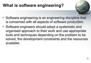 What is software engineering?

• Software engineering is an engineering discipline that
  is concerned with all aspects of software production.
• Software engineers should adopt a systematic and
  organised approach to their work and use appropriate
  tools and techniques depending on the problem to be
  solved, the development constraints and the resources
  available.



                                                       53
 