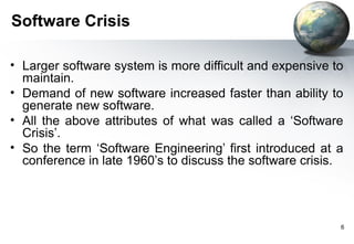 Software Crisis

• Larger software system is more difficult and expensive to
  maintain.
• Demand of new software increased faster than ability to
  generate new software.
• All the above attributes of what was called a ‘Software
  Crisis’.
• So the term ‘Software Engineering’ first introduced at a
  conference in late 1960’s to discuss the software crisis.




                                                          6
 