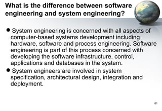 What is the difference between software
engineering and system engineering?

System engineering is concerned with all aspects of
 computer-based systems development including
 hardware, software and process engineering. Software
 engineering is part of this process concerned with
 developing the software infrastructure, control,
 applications and databases in the system.
System engineers are involved in system
 specification, architectural design, integration and
 deployment.


                                                    61
 