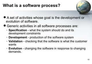 What is a software process?

A set of activities whose goal is the development or
 evolution of software.
Generic activities in all software processes are:
 ◦ Specification - what the system should do and its
   development constraints
 ◦ Development - production of the software system
 ◦ Validation - checking that the software is what the customer
   wants
 ◦ Evolution - changing the software in response to changing
   demands.

                                                                  63
 