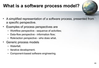 What is a software process model?

• A simplified representation of a software process, presented from
  a specific perspective.
• Examples of process perspectives are
   – Workflow perspective - sequence of activities;
   – Data-flow perspective - information flow;
   – Role/action perspective - who does what.
• Generic process models
   – Waterfall;
   – Iterative development;
   – Component-based software engineering.


                                                                      65
 