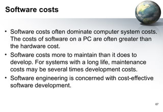 Software costs

• Software costs often dominate computer system costs.
  The costs of software on a PC are often greater than
  the hardware cost.
• Software costs more to maintain than it does to
  develop. For systems with a long life, maintenance
  costs may be several times development costs.
• Software engineering is concerned with cost-effective
  software development.

                                                      67
 