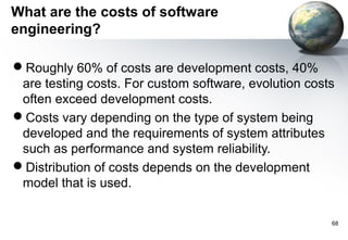 What are the costs of software
engineering?

Roughly 60% of costs are development costs, 40%
 are testing costs. For custom software, evolution costs
 often exceed development costs.
Costs vary depending on the type of system being
 developed and the requirements of system attributes
 such as performance and system reliability.
Distribution of costs depends on the development
 model that is used.

                                                       68
 