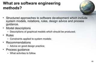 What are software engineering
methods?

• Structured approaches to software development which include
  system models, notations, rules, design advice and process
  guidance.
• Model descriptions
   – Descriptions of graphical models which should be produced;
• Rules
   – Constraints applied to system models;
• Recommendations
   – Advice on good design practice;
• Process guidance
   – What activities to follow.


                                                                  69
 