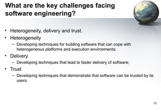 What are the key challenges facing
software engineering?

• Heterogeneity, delivery and trust.
• Heterogeneity
   – Developing techniques for building software that can cope with
     heterogeneous platforms and execution environments;
• Delivery
   – Developing techniques that lead to faster delivery of software;
• Trust
   – Developing techniques that demonstrate that software can be trusted by its
     users.




                                                                                  75
 