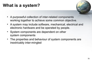 What is a system?

 • A purposeful collection of inter-related components
   working together to achieve some common objective.
 • A system may include software, mechanical, electrical and
   electronic hardware and be operated by people.
 • System components are dependent on other
   system components
 • The properties and behaviour of system components are
   inextricably inter-mingled




                                                               78
 