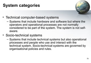 System categories

• Technical computer-based systems
  – Systems that include hardware and software but where the
    operators and operational processes are not normally
    considered to be part of the system. The system is not self-
    aware.
• Socio-technical systems
  – Systems that include technical systems but also operational
    processes and people who use and interact with the
    technical system. Socio-technical systems are governed by
    organisational policies and rules.


                                                                   79
 