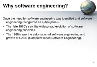 Why software engineering?

Once the need for software engineering was identified and software
  engineering recognized as a discipline--
• The late 1970’s saw the widespread evolution of software
  engineering principles.
• The 1980’s saw the automation of software engineering and
  growth of CASE (Computer Aided Software Engineering).




                                                                     8
 