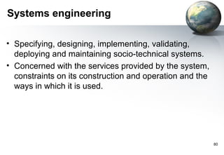 Systems engineering

• Specifying, designing, implementing, validating,
  deploying and maintaining socio-technical systems.
• Concerned with the services provided by the system,
  constraints on its construction and operation and the
  ways in which it is used.




                                                          80
 