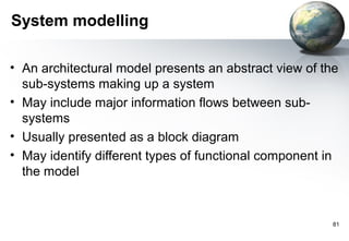 System modelling

• An architectural model presents an abstract view of the
  sub-systems making up a system
• May include major information flows between sub-
  systems
• Usually presented as a block diagram
• May identify different types of functional component in
  the model


                                                        81
 