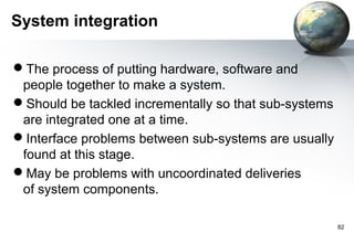 System integration

The process of putting hardware, software and
 people together to make a system.
Should be tackled incrementally so that sub-systems
 are integrated one at a time.
Interface problems between sub-systems are usually
 found at this stage.
May be problems with uncoordinated deliveries
 of system components.

                                                       82
 