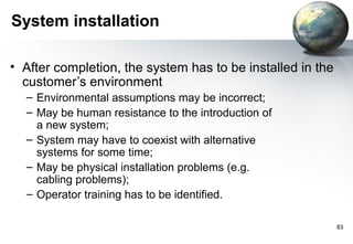 System installation

• After completion, the system has to be installed in the
  customer’s environment
  – Environmental assumptions may be incorrect;
  – May be human resistance to the introduction of
    a new system;
  – System may have to coexist with alternative
    systems for some time;
  – May be physical installation problems (e.g.
    cabling problems);
  – Operator training has to be identified.

                                                            83
 