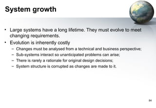 System growth

• Large systems have a long lifetime. They must evolve to meet
  changing requirements.
• Evolution is inherently costly
   –   Changes must be analysed from a technical and business perspective;
   –   Sub-systems interact so unanticipated problems can arise;
   –   There is rarely a rationale for original design decisions;
   –   System structure is corrupted as changes are made to it.




                                                                             84
 