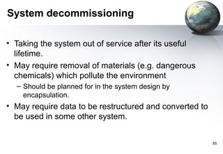 System decommissioning

• Taking the system out of service after its useful
  lifetime.
• May require removal of materials (e.g. dangerous
  chemicals) which pollute the environment
  – Should be planned for in the system design by
    encapsulation.
• May require data to be restructured and converted to
  be used in some other system.


                                                         85
 