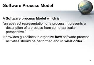 Software Process Model

A Software process Model which is
“an abstract representation of a process. It presents a
   description of a process from some particular
   perspective.”
It provides guidelines to organize how software process
   activities should be performed and in what order.




                                                          88
 