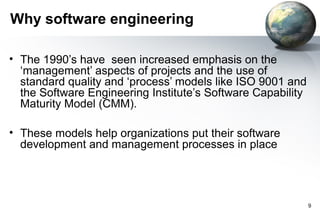Why software engineering

• The 1990’s have seen increased emphasis on the
  ‘management’ aspects of projects and the use of
  standard quality and ‘process’ models like ISO 9001 and
  the Software Engineering Institute’s Software Capability
  Maturity Model (CMM).

• These models help organizations put their software
  development and management processes in place




                                                             9
 