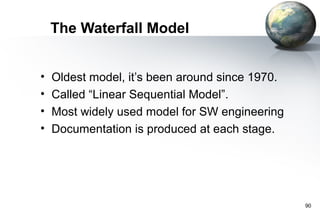 The Waterfall Model


•   Oldest model, it’s been around since 1970.
•   Called “Linear Sequential Model”.
•   Most widely used model for SW engineering
•   Documentation is produced at each stage.




                                                 90
 