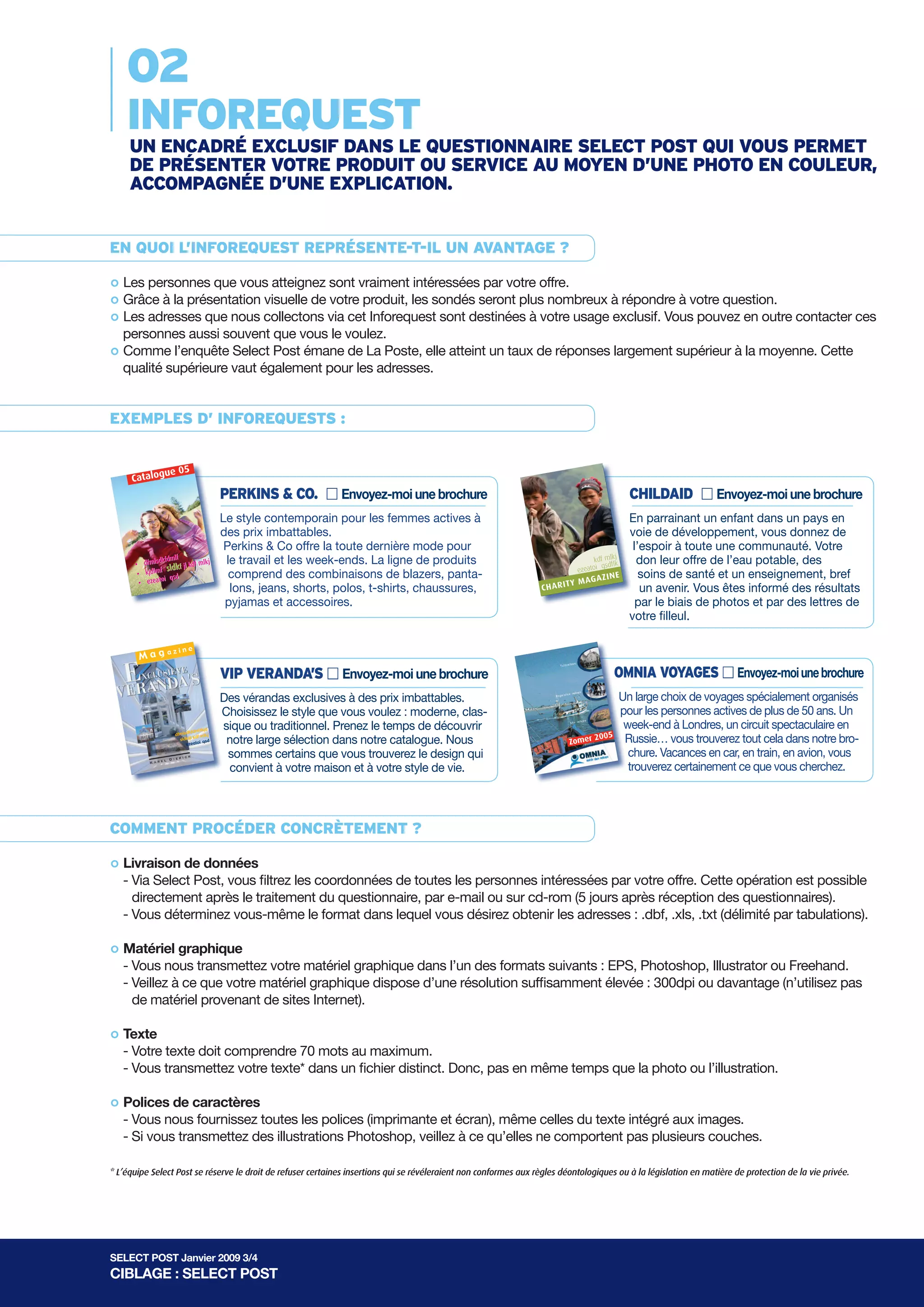B              e B l eg l i ga i n a                                         nP        o P s ot s                       tS            o S l ou l t u i               to i n o s n                  s
      SELECT
  SELECT
    02POST
 SPEO S E L E C T
     LS T T
      EC
 P O SPTO S T               INFOREQUEST
    INfOREQUEST manier om nieuwe klanten te vinden
                       INFOREQUEST
       Een krachtige en kostefficiënte
     UN ENcadRÉ ExclUSIf daNS lEmanier om nieuwe SElEcTte vinden VOUS PERmET
         Een krachtige en kostefficiënte QUESTIONNaIRE klanten POST QUI
     dE PRÉSENTER VOTRE PROdUIT OU SERVIcE aU mOyEN d’UNE PHOTO EN cOUlEUR,
                                                                                  INFOREQUEST
                                                                                     INFOREQUEST
        Een krachtige en kostefficiënte manier om nieuwe klanten te vinden
     accOmPagNÉE d’UNE ExPlIcaTION. manier om nieuwe klanten te vinden
              Een krachtige en kostefficiënte
       INFOREQUEST, WAT IS DAT?
  INFOREQUEST, WAT IS DAT?
EN QUOI l’INfOREQUEST REPRÉSENTE-T-Il de vragenlijst waar u uw product of dienst kan visualiseren met
     Een inforequest is een exclusieve ruimte in UN aVaNTagE ?
INFOREQUEST, WAT IS DAT? een woordje de vragenlijstintekent uw product of dienst kan visualiseren met
       INFOREQUEST, en met DAT?
                        WAT IS
 Een inforequest is een exclusieve ruimte in uitleg. Als u waar u voor de gehele actie, dan wordt uw boodschap
        een kleurenfoto
°een kleurenfoto envous atteignez sont vraimentAls u intekent voor de gehele actie, dan wordt uw boodschap
  Les personnes que met aan 4 miljoenuitleg. intéressées par votre offre.
        gecommuniceerd een woordje ruimte in
Een inforequest is een exclusieve ruimte contacten. de vragenlijst waar u uw product ofkan votre question.
 gecommuniceerd aan is miljoen contacten. vragenlijst serontu uwnombreuxof répondre à visualiseren met met
  GrâceEen inforequest 4 een exclusieve in de les sondés waar plus product à dienst dienst kan visualiseren
°        à la présentation visuelle de votre produit,
een kleurenfoto ennous en met een woordje Als u intekent voor devoor de gehele actie, danuw boodschap contacter ces
  Les adresses que met collectons via cet Inforequest sont u intekentà votre usage exclusif. Vous pouvez en outre
        een kleurenfoto een woordje uitleg. uitleg. Als destinées gehele actie, dan wordt wordt uw boodschap
°
gecommuniceerd souvent aan 4 miljoen contacten.
  personnes aussi aan 4 miljoen contacten.
        gecommuniceerd que vous le voulez.
° qualité supérieure vaut également pour les adresses. atteint un taux de réponses largement supérieur à la moyenne. Cette
  Comme l’enquête Select Post émane de La Poste, elle


      WAT MAAKT EEN INFOREQUEST ANDERS?
  WAT MAAKT EEN INFOREQUEST ANDERS?
ExEmPlES d’ INfOREQUESTS :
WAT MAAKT EEN INFOREQUEST ANDERS? :
        • Verschillende toepassingsmogelijkheden
 • Verschillende toepassingsmogelijkheden :ANDERS?
       WAT MAAKT EEN INFOREQUEST
                              e              05
                C     atalogu
• Verschillende toepassingsmogelijkheden : Stuur mij: een brochure
            • ue 05
      Catalog
                                     � Perkins & Co.
              Verschillende toepassingsmogelijkheden                                                                                                             � Childaid     Stuur mij een brochure
                          � Perkins & Co.               Stuur mij een brochure
                                                                                                                                                           � Childaid
             e 05       PERkINS & cO.stijl voor actieve vrouwen,une brochure
                      e 05        De eigentijdse ¢ Envoyez-moi tegen onover-                                                                                       cHIldaId mij een brochure une brochure
                                                                                                                                                                         Stuur ¢ Envoyez-moi
   C atalogu Catalogu                                                                                                                                                    Door een kind te sponseren in een ontwikkelingsland bied
                        � eigentijdse stijl& Co. &Stuur &leseen onover-eenmode voor
                        De Perkins Perkins Perkins mij biedtbrochure brochure
                                   winnelijke prijzen. Co. Co Stuur laatste
                                    � voor actieve pour femmes      de
                        Le style contemporain vrouwen, tegen mij actives à                                                                        � Childaidje hoop Stuur mijhele gemeenschap. Jouw biedbiedten
                                                                                                                                                                      � Childaideen in een enfant brochure
                                                                                                                                                         Door een kind teparrainanteen brochure dans un pays hen
                                                                                                                                                                          En sponseren un ontwikkelingsland gift
                                                                                                                                                                                  aan         Stuur mij een
                                         winnelijke prijzen. Perkins & Co biedt de laatste mode voor combinaties
                                                        werkdagen en weekends. De productlijn bevat
                                         des prix imbattables.
                                      De eigentijdse stijl voor actieveDe productlijnvrouwen, tegen onover-                                               je hoop aanvoiehele développement, vous donnez de
                                                                                                                                                                            een de gemeenschap. Jouw gift biedt hen
                                                                                                                                                                          zuiver drinkwater, gezondheidszorg en onderwijs, kortom
                                                          eigentijdse stijl vrouwen, tegen onover-
                                                      De van blaisers, broeken, jeans, shorts, polo’s, t-shirts, schoenen,
                                       lf werkdagen en weekends. voor actieve bevat combinaties
                        • dfmlsd dkfPerkins & Co offre la toute dernière mode pour                                                                 Doorzuiver drinkwater, gezondheidszorgop eenhoogte bied Votrede
                                                                                                                                                            een kind tel’espoir te sponseren in de ontwikkelingslandvan
                                                                                                                                                                       Door sponserenà toute une communauté. bied
                                                                                                                                                                           een toekomst. een ontwikkelingsland gehouden
                                                                                                                                                                            een kind in Jij wordt en onderwijs, kortom
                                   kfdm           lkj
                                          jl kdf m
                                  f slwinnelijke prijzen. Perkinsen Co Perkins &polo’s, t-shirts,voor Ellis, Wrangler,
                                           van blaisers,pyjama's & toebehoren.laatste modelaatste mode voor
                                                      winnelijke prijzen. biedt de Co biedt de Perry
                                                           broeken, jeans, shorts, Merken als schoenen,
       • dfmlsd dkf jl kdf mlkj qsd le travail et les week-ends. La ligne de produits                                                                       eenaanje hoop aan eenoffregemeenschap. Jouw gift jouw
                                                                                                                                                               kd mlk een don wordt op de hoogte gift biedt hen des
                                                                                                                                                                             hele leur hele de l’eau potable, biedt
                                                                                                                                                                       j
                 kfdmlf • kjdlm                                                                                                                     je hoop fqstoekomst. Jij gemeenschap. Jouw via brieven van de hen
                                                                                                                                                                           resultaten d.m.v. foto’s en gehouden
                   sl • ezeato werkdagen en weekends. De productlijn bevat combinaties combinaties
                                                                                                                                                                      lk
                f
                                    i
                                                       werkdagen enHeusen, Scent en nog meer.
                                                          Chaps, Van weekends.als Perry Ellis, Wrangler,
                                            pyjama's en toebehoren. Merken         De productlijn bevat                                               j ezea toi df
        • kjdlm        d                   comprend des combinaisons de blazers, panta-                                                                                     sponsorkind. santé et un enseignement, bref
                                                                                                                                                                             soins de
                                                                                                                                              kdf mlkzuiver drinkwater, gezondheidszorgbrieven van jouw
                                                                                                                                                             resultaten d.m.v. foto’s engezondheidszorg enkortom
                                                                                                                                               i qsdfY M A G A Z
                                                                                                                                                                   IN E zuiver drinkwater, via en onderwijs, onderwijs, kortom
             eatoi lfqs
         • ezkfdm                       vanChaps, Van Heusen, Scentshorts,jeans, shorts, polo’s, t-shirts, schoenen,
                                              blaisers, van blaisers, broeken, polo’s, t-shirts, schoenen,
                                                        broeken, jeans, en nog meer.                                                   ezeato R IT
                                                                                                                                                     lk
                       • df mlkj dkf jl kdf mlkj jeans, shorts, polos, t-shirts, chaussures,
                                            lons,                                                                                                      een toekomst. Jijun avenir. wordt opgehouden van de
                                                                                                                                                              sponsorkind. wordt op de Vous êtes informé des résultats
                                 kfdmlf                                                                                                   C H A Z IN E                   een toekomst. Jij hoogte de hoogte gehouden van de
    • dfmlsd dkf jl kdf mlsd
                                f sl pyjama's en toebehoren. toebehoren. Perry Ellis, Wrangler,
                                                         pyjama's en Merken als Merken als Perry Ellis, Wrangler,                               A
     • kjdlm
             f sl                                                                                                                    Y M A G lkj                    j
            toi qsd
                        • kjdlm           pyjamasChaps, Van Heusen, Scent en nog meer.
                                                          et accessoires.
                               toi qsd Chaps, Van Heusen, Scent en nog meer.                                               C H A R IT kdfqsdflk
                                                                                                                                             m
                                                                                                                                                        resultaten d.m.v. foto’s d.m.v. foto’sphotos et par des lettres de
                                                                                                                                                           kdf mlk
                                                                                                                                                               qsdflk    resultaten biais de en van brieven van jouw
                                                                                                                                                                            par le en via brieven via jouw
      • ezea             • ezea           zine                                                                                     ezeatoi           ezeatoi
                            Mag
                                        a
                                                                                                                                    M A G A ZI
                                                                                                                                               NE        sponsorkind.sponsorkind.
                                                                                                                                                                  NE      votre filleul.
                    azin
                               e                                                                                                IT Y                 M A G A ZI
                                                                                                                                                       Y          � Omnia Reizen         Stuur mij een brochure
          Mag                                                      � VIP Veranda’s                 Stuur mij een brochureA R
                                                                                                                       CH                 C H A R IT
                                           � VIP Veranda’s                               Stuur mij een brochure                                              � Omnia Reizen    Stuur mij een brochure
                    zine                 azin
                                              e
       Mag                Mag                                                                                                                                          Een uitgebreide keuze aan reizen speciaal georganiseerd
                a
                                                                   Exclusieve veranda’s aan betaalbare prijzen. Kies de stijl                              � Omnia Reizen Reizen speciaal georganiseerd
                                                                                                                                                                    � voor
                                                                                                                                                                        Omnia           Stuur mij een brochure brochure
                                                                                                                                                                                                    Stuur mij een
                                             �Exclusieve veranda’s aanmodern, klassiek Stuuruneeen brochure
                                               VIP Veranda’s betaalbare prijzen. brochure Neem
                                                       � VIP Veranda’s mij een traditioneel.                                                                 Een uitgebreide actieve 50-plussers. Envoyez-moi une brochure
                                                                                                                                                                   OmNIakeuze aan reizen¢
                                                                                                                                                                              VOyagES
                                             VIP VERaNda’S ¢ Envoyez-moi mij brochure
                                                         die u wenst:    Stuur         of Kies de stijl
                                                                                                                                                         voor actieve 50-plussers. naar Londen, een spectaculaire
                                                                                                                                                                      Een weekendtrip
                                                   rustig de tijd om onze ruime selectie te ontdekken in
                                      die u wenst: modern, klassiek of traditioneel. Neem
                                                    kfdmlfkj
                                                              d

                                  Des vérandasom catalogus. We deserte ontdekken inKies de stijl
                                  ExclusievedeExclusieve veranda’sà zijn prixKies prijzen. u het design                                             Een eEen 05Un large choixLonden, een onze brochuregeorganiseerd
                                                                                                                                                         uitgebreide Russische rondreisspeciaal georganiseerd organisés
                                                                                                                                                            20 weekendtrip naar reizen aan reizen speciaal vind je het
                                                                                                                                                                  Een keuze aan keuze .... in spectaculaire
                                                                                                                                                                       uitgebreide de voyages spécialement
                                      rustig veranda’s aan betaalbare prijzen. imbattables.
                                                 tijd exclusives selectie zeker van dat
                                              dfmlsd
                                                    onze onze ruime aan betaalbare de stijl
                                                sldkfjl
                                                        kdf mlkj
                                                             qsd                                                                                    Zom r
                        dfmlsd
                              kfdmlfkj
                                        d          ezeatoi

                                  Choisissezmodern, klassiekbij uw huis datlevensstijl. Neem
                                   die onze catalogus. We zijn ervous van en uNeem
                                       u wenst:dievindt datque of traditioneel. traditioneel. clas-
                                  kdf mlkj          le style past zeker voulez : het design
                                                      u wenst: modern, klassiek of moderne,                                                     2005
                                                                                                                                                     voor Russische rondreis ....Bus-, trein- of vliegtuigvakantie, jeans. Un
                                                                                                                                                           actievevoor les personnes actives de plushet 50 vindt
                                                                                                                                                                    50-plussers. in onze brochure vind je de
                                                                                                                                                                 pourallemaal.50-plussers.
                                                                                                                                                                         actieve
                          sldkfjl      qsd                                                                                                Zomer
                             ezeatoi
                                   siquede datrustigonzeuw huisselectie le temps deontdekken in
                                   rustig ou traditionnel. Prenez te ontdekken indécouvrir                                                            Een weekendtripweekendtripzoekt.Londen, een spectaculaire en
                                                                                                                                                           allemaal. Bus-, trein-Londres,spectaculairespectaculaire
                                                                                                                                                                 week-endLonden, een un circuitje vindt
                                                                                                                                                                          naar à of naar
                                                                                                                                                                   Eenzeker wat je vliegtuigvakantie,
                                    d   vindt tijd om de tijd om onze ruime selectie te
                                                   past bij ruime en levensstijl.
                                                             d
                                                                                                                                             2005 mRussische rondreis .... in onze brochure vind jecela vind jenotre bro-
                                                                                                                                                          2005 Russie… vous trouverez tout het dans het
                          kfdmlfkj
                    dfmlsd
                      sldkfjl
                              kdf mlkj
                                   qsd
                                             dfmlsd
                                                   kfdmlfkj

                                    notre large sélection dansvaner zeker van dat u het design
                                    onze catalogus. We zijn er zekerzijn dat catalogue. Nous
                                                  onze catalogus. We notre u het design
                                               sldkfjl
                                                       kdf mlkj
                                                            qsd                                                                        Zomer
                                                                                                                                                                    Russische rondreis .... in onze brochure
                                                                                                                                                  Zo er zeker wat je zoekt.
                         ezeatoi                  ezeatoi

                                    sommes certainshuis en levensstijl. levensstijl.
                                                   vindt dat que vous trouverez le design qui
                                     vindt dat past bij uw past bij uw huis en                                                                         allemaal. Bus-, trein- of vliegtuigvakantie, je vindten avion, vous
                                                                                                                                                                   chure. Vacances enof vliegtuigvakantie, je vindt
                                                                                                                                                                     allemaal. Bus-, trein- car, en train,
                                                                                                                                                       zeker wat trouverez certainement ce que vous cherchez.
                                                                                                                                                                   jezeker wat je zoekt.
                                                                                                                                                                      zoekt.
           • Uw               responspercentagemaison et à dankzij de visualisatie
                                     convient à votre is beter votre style de vie.
                                                                      van uw product (gemiddeld responspercentage = 7%
  • Uw responspercentage is beter dankzij de visualisatie van uw product (gemiddeld responspercentage = 7%
             van het verzamelde bestand).
     van het verzamelde bestand).dankzij de visualisatie van uw productze aanschrijven zoveel u nodig acht.
• Uw responspercentage is beteris beter dankzij deuvisualisatie van kan product (gemiddeld responspercentage = 7%
          •• Uw verzamelde adressen zijn enkel voor bestemd en u uw (gemiddeld responspercentage = 7%
             de responspercentage
  •van hetvan rol van De Post zijn initiator beïnvloedt zeer sterk het responspercentage en de kwaliteit van de
     de verzamelde adressen als enkel voor u bestemd en u kan ze aanschrijven zoveel u nodig acht.
cOmmENT PROcÉdER cONcRèTEmENT ?
           • De het verzamelde bestand).
              verzamelde bestand).
• •de verzamelde adresseninitiator zijn enkel bestemd en het responspercentagezoveel u nodiguacht. de
     De rol de verzamelde adressen beïnvloedt zeerusterk u kan ze aanschrijven en de zoveel nodig acht.
          • adressen. als zijn enkel voor u voor bestemd en u kan ze aanschrijven kwaliteit van
             van De Post
     adressen. De Post zendingen beïnvloedt zeer sterk het responspercentage u de en de kwaliteit
°
• De rol••vande donnéesPost als initiator beïnvloedt stuks. Op dezeresponspercentagekwaliteit prospectiedatabase
    Livraison rol van De initiatoris uniek: 4 miljoen zeer sterk het manier kanen een nieuwe van de van de
             De aantal als
             Het
  •adressen. Post, vous filtrez les coordonnées stuks. Op les personnes intéressées par votre prospectiedatabase est possible
    -Het Select zendingentegelijkertijdmiljoen de toutes deze manier kan u een nieuwe offre. Cette opération
      Via aantal
             adressen. en is uniek: 4 naambekendheid creëren.
             aanmaken
• Het aantal zendingentraitement 4 miljoenmiljoenOp deze manier cd-romeen nieuwe nieuwe prospectiedatabase
     aanmakenaantal zendingen naambekendheid creëren. ou sur manier (5 jourseen prospectiedatabase
      directement après le is uniek: du questionnaire, par e-mail deze kan u kan u après réception des questionnaires).
          • Het en tegelijkertijd is uniek: 4 stuks. stuks. Op
   aanmaken en tegelijkertijd naambekendheid creëren. désirez obtenir les adresses : .dbf, .xls, .txt (délimité par tabulations).
    - Vous déterminez vous-même le format dans lequel vous
             aanmaken en tegelijkertijd naambekendheid creëren.

° - VousHOE WERKT DIT? matériel graphique dans l’un des formats suivants : EPS, Photoshop, Illustrator ou Freehand.
  Matériel graphique
        nous transmettez votre
 HOE WERKT DIT? matériel graphique dispose d’une résolution suffisamment élevée : 300dpi ou davantage (n’utilisez pas
  - Veillez à ce que votre
HOE WERKT provenant de vragenlijsten, dat is ons objectief voor de volgende golf aan vragenlijsten. Om dit doel te
    de matériel DIT? DIT?sites Internet).
          300.000 ingevulde
         HOE WERKT
 300.000 ingevulde vragenlijsten, dat is ons objectief voor de volgende golf aan vragenlijsten. Om dit doel te de eerste
          bereiken, verzenden we twee herinneringsenquêtes naar de personen die niet hebben geantwoord op
° Texte golf. In ingevulde vragenlijsten, dat is ons objectief voor niveau die niet hebben geantwoord op te eerste
300.000300.000totaal zullen 4 miljoen vragenlijsten opnaar de personen verstuurd aan vragenlijsten. doel ditwijze:te
 bereiken, verzenden we twee herinneringsenquêtes nationaal de volgende golf worden opOm dit Om de doel
           ingevulde vragenlijsten, dat is ons objectief voor de volgende golf aan vragenlijsten. de volgende
bereiken,totaaldoitverzenden we vragenlijsten op nationaaldenaar de personen die niet hebben geantwoord op de eerste
 golf. Inbereiken, comprendre herinneringsenquêtes naar niveau verstuurd worden op geantwoord op de eerste
  - Votre texte zullenwemiljoen twee herinneringsenquêtes personen die niet hebben de volgende wijze:
            verzenden 4 twee 70 mots au maximum.
  - Vous transmettez 4zullen 4 miljoenun fichierapril op Donc, pasverstuurd worden worden op de volgende wijze:
            Golf A: 1.500.000 verzendingen in distinct.
golf. In totaal zullen votre texte* dansinvragenlijsten    nationaal en même temps que la photo ou l’illustration.
         A:Golf totaal verzendingen aprilop nationaal niveau niveau verstuurd op de volgende wijze:
             1.500.000 miljoen vragenlijsten
   Golf golf. In B: 1.300.000 verzendingen in mei
  Polices1.500.000 verzendingen inin meiin april
   Golf B:Golf A: 1.500.000 verzendingen in juni
             1.300.000 verzendingen april
°Golf A: Golfcaractères
             de C: 1.200.000 verzendingen
  -Golf C:Golf fournissez toutes les polices (imprimante et écran), même celles du texte intégré aux images.
             1.200.000 verzendingen in juni
    Vous nous B: 1.300.000 verzendingen in mei
 Golf B: 1.300.000 verzendingen in mei
 Golf vous transmettez des illustrationsjuni in juni veillez à ce qu’elles ne comportent pas plusieurs couches.
  - Si C: 1.200.000 verzendingen in Photoshop,
            Golf C: 1.200.000 verzendingen

* L’équipe Select Post se réserve le droit de refuser certaines insertions qui se révéleraient non conformes aux règles déontologiques ou à la législation en matière de protection de la vie privée.




SELECT POST Janvier 2009 3/4
CIBLAGE : SELECT POST
 