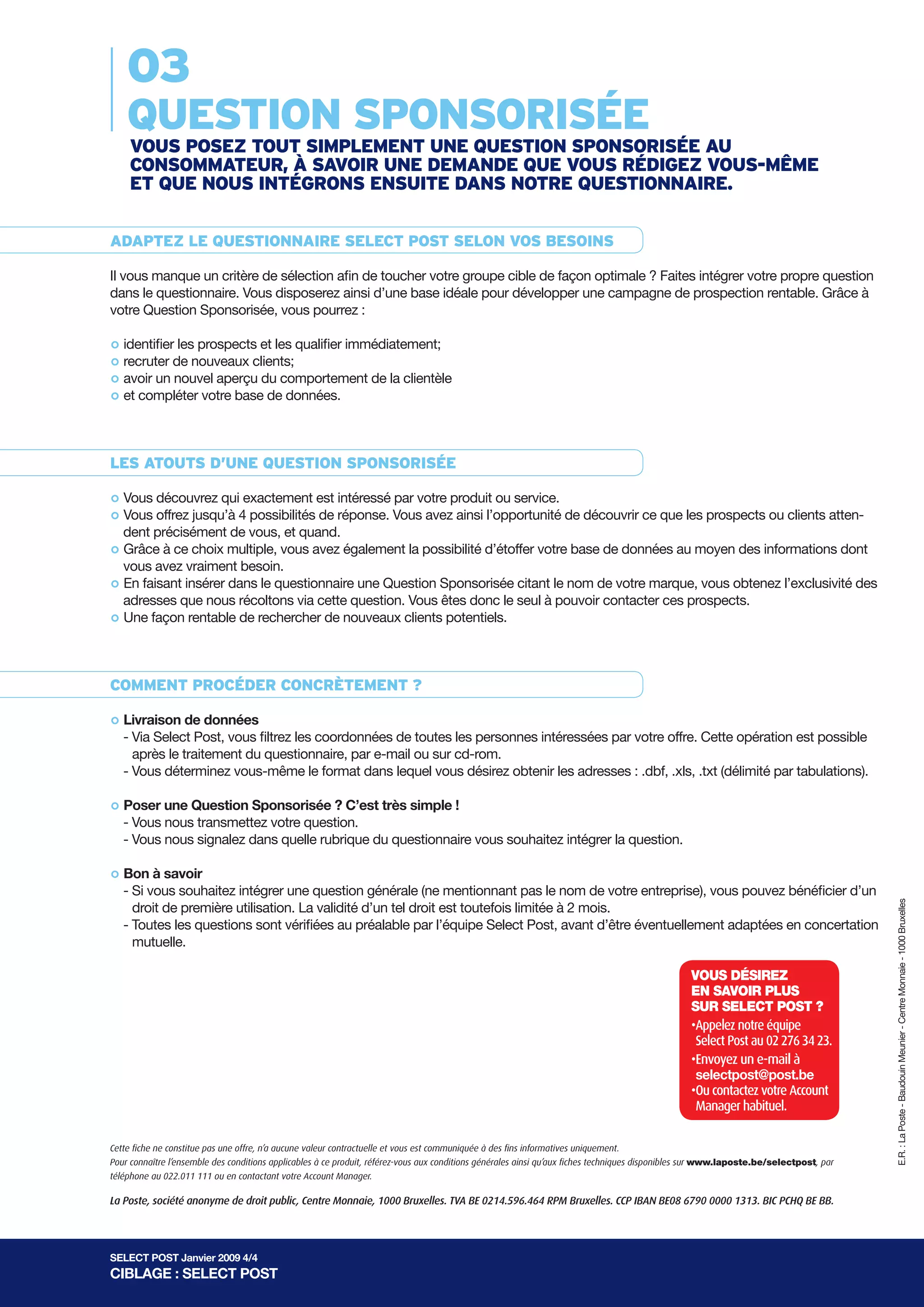 03
    QUESTION SPONSORISÉE
    VOUS POSEz TOUT SImPlEmENT UNE QUESTION SPONSORISÉE aU
    cONSOmmaTEUR, à SaVOIR UNE dEmaNdE QUE VOUS RÉdIgEz VOUS-mêmE
    ET QUE NOUS INTÉgRONS ENSUITE daNS NOTRE QUESTIONNaIRE.


adaPTEz lE QUESTIONNaIRE SElEcT POST SElON VOS bESOINS

Il vous manque un critère de sélection afin de toucher votre groupe cible de façon optimale ? Faites intégrer votre propre question
dans le questionnaire. Vous disposerez ainsi d’une base idéale pour développer une campagne de prospection rentable. Grâce à
votre Question Sponsorisée, vous pourrez :


° identifierde nouveaux clients; qualifier immédiatement;
             les prospects et les
° avoir un nouvel aperçu du comportement de la clientèle
  recruter
° et compléter votre base de données.
°

lES aTOUTS d’UNE QUESTION SPONSORISÉE

° Vous découvrez qui4exactement est réponse. Vous avezproduit ou service. de découvrir ce que les prospects ou clients atten-
                                       intéressé par votre
° dent précisément de vous, et quand.
  Vous offrez jusqu’à possibilités de                       ainsi l’opportunité


° vous avez vraiment besoin.vous avez également la possibilité d’étoffer votre base de données au moyen des informations dont
  Grâce à ce choix multiple,


° adresses que nous récoltons via cette question. Vous Sponsorisée seul à le nom de votre marque, vous obtenez l’exclusivité des
  En faisant insérer dans le questionnaire une Question
                                                         êtes donc le
                                                                       citant
                                                                              pouvoir contacter ces prospects.
° Une façon rentable de rechercher de nouveaux clients potentiels.



cOmmENT PROcÉdER cONcRèTEmENT ?

° - Via Select Post, vous filtrez les coordonnées de toutes les personnes intéressées par votre offre. Cette opération est possible
  Livraison de données

     après le traitement du questionnaire, par e-mail ou sur cd-rom.
   - Vous déterminez vous-même le format dans lequel vous désirez obtenir les adresses : .dbf, .xls, .txt (délimité par tabulations).


° - Vous une Question Sponsorisée ? C’est très simple !
  Poser
         nous transmettez votre question.
   - Vous nous signalez dans quelle rubrique du questionnaire vous souhaitez intégrer la question.


° - Si vous souhaitez intégrer une question générale (ne mentionnant pas le nom de votre entreprise), vous pouvez bénéficier d’un
  Bon à savoir
                                                                                                                                                                                         E.R. : La Poste - Baudouin Meunier - Centre Monnaie - 1000 Bruxelles
     droit de première utilisation. La validité d’un tel droit est toutefois limitée à 2 mois.
   - Toutes les questions sont vérifiées au préalable par l’équipe Select Post, avant d’être éventuellement adaptées en concertation
     mutuelle.

                                                                                                                                                  VOUS DéSirez
                                                                                                                                                  eN SAVOir PLUS
                                                                                                                                                  SUr SeLeCT POST ?
                                                                                                                                                  •	 ppelez	notre	équipe	
                                                                                                                                                   A
                                                                                                                                                  	Select	Post	au	02	276	34	23.
                                                                                                                                                  •	 nvoyez	un	e-mail	à	
                                                                                                                                                   E
                                                                                                                                                  	selectpost@post.be	
                                                                                                                                                  •	 u	contactez	votre	Account	
                                                                                                                                                   O
                                                                                                                                                   Manager	habituel.

Cette fiche ne constitue pas une offre, n’a aucune valeur contractuelle et vous est communiquée à des fins informatives uniquement.
Pour connaître l’ensemble des conditions applicables à ce produit, référez-vous aux conditions générales ainsi qu’aux fiches techniques disponibles sur www.laposte.be/selectpost, par
téléphone au 022.011 111 ou en contactant votre Account Manager.

La Poste, société anonyme de droit public, Centre Monnaie, 1000 Bruxelles. TVA BE 0214.596.464 RPM Bruxelles. CCP IBAN BE08 6790 0000 1313. BIC PCHQ BE BB.




SELECT POST Janvier 2009 4/4
CIBLAGE : SELECT POST
 