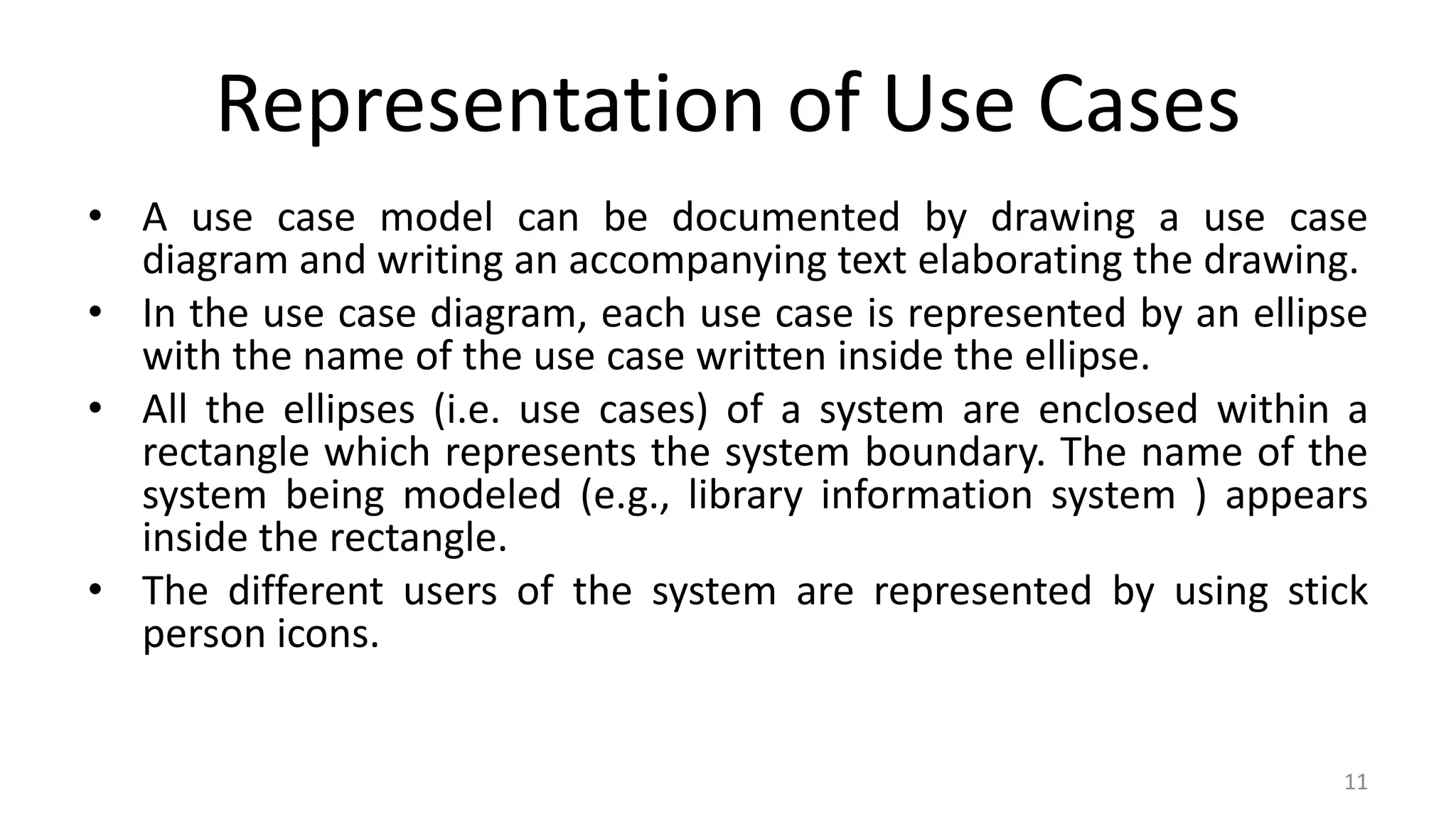 Representation of Use Cases
• A use case model can be documented by drawing a use case
diagram and writing an accompanying text elaborating the drawing.
• In the use case diagram, each use case is represented by an ellipse
with the name of the use case written inside the ellipse.
• All the ellipses (i.e. use cases) of a system are enclosed within a
rectangle which represents the system boundary. The name of the
system being modeled (e.g., library information system ) appears
inside the rectangle.
• The different users of the system are represented by using stick
person icons.
11
 