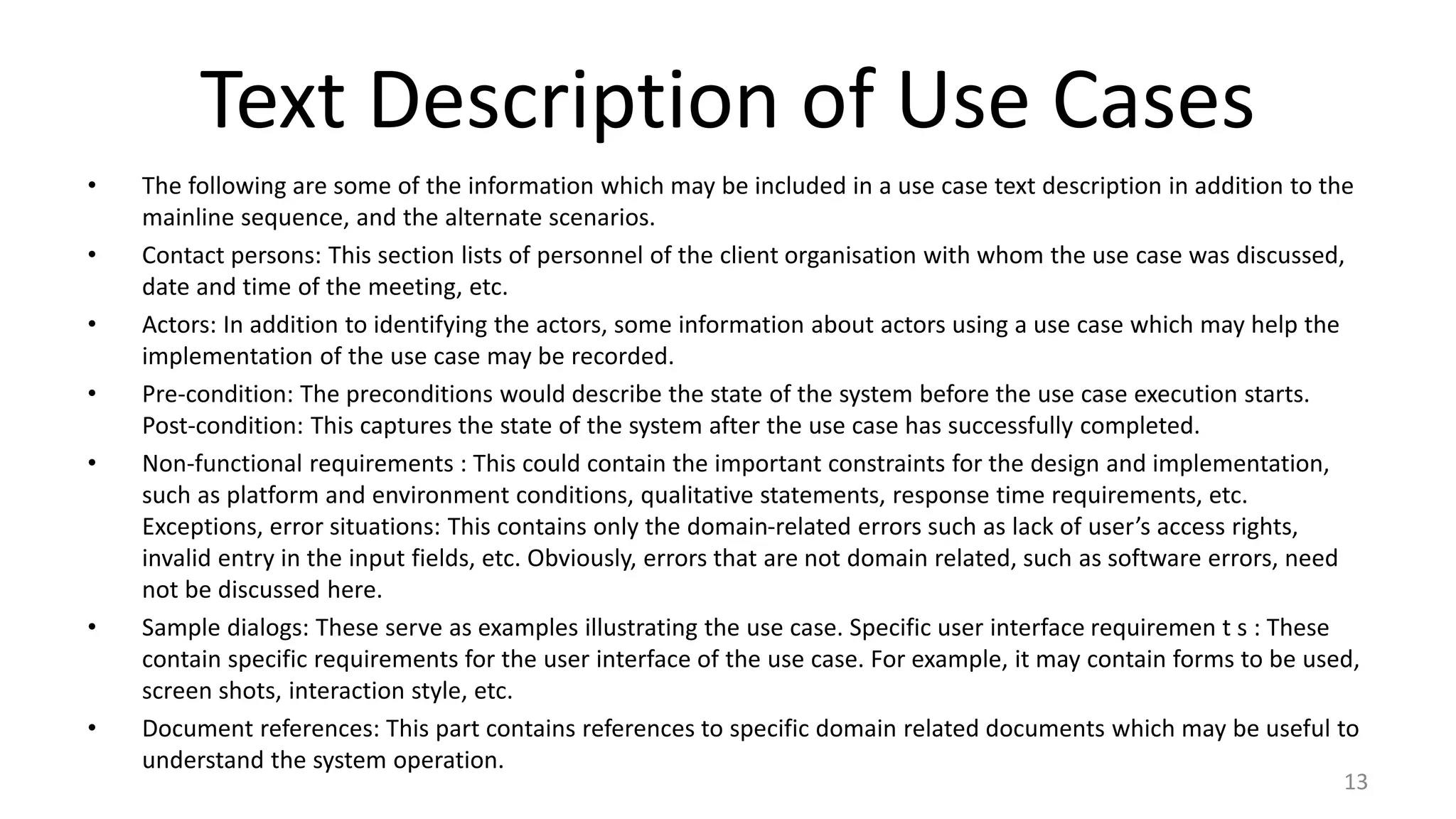 Text Description of Use Cases
• The following are some of the information which may be included in a use case text description in addition to the
mainline sequence, and the alternate scenarios.
• Contact persons: This section lists of personnel of the client organisation with whom the use case was discussed,
date and time of the meeting, etc.
• Actors: In addition to identifying the actors, some information about actors using a use case which may help the
implementation of the use case may be recorded.
• Pre-condition: The preconditions would describe the state of the system before the use case execution starts.
Post-condition: This captures the state of the system after the use case has successfully completed.
• Non-functional requirements : This could contain the important constraints for the design and implementation,
such as platform and environment conditions, qualitative statements, response time requirements, etc.
Exceptions, error situations: This contains only the domain-related errors such as lack of user’s access rights,
invalid entry in the input fields, etc. Obviously, errors that are not domain related, such as software errors, need
not be discussed here.
• Sample dialogs: These serve as examples illustrating the use case. Specific user interface requiremen t s : These
contain specific requirements for the user interface of the use case. For example, it may contain forms to be used,
screen shots, interaction style, etc.
• Document references: This part contains references to specific domain related documents which may be useful to
understand the system operation.
13
 