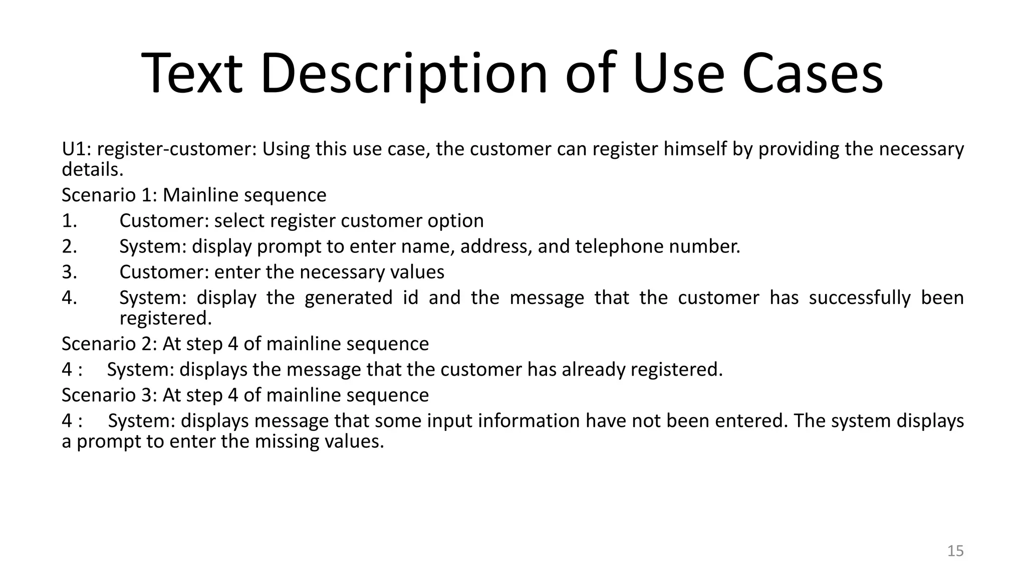 Text Description of Use Cases
U1: register-customer: Using this use case, the customer can register himself by providing the necessary
details.
Scenario 1: Mainline sequence
1. Customer: select register customer option
2. System: display prompt to enter name, address, and telephone number.
3. Customer: enter the necessary values
4. System: display the generated id and the message that the customer has successfully been
registered.
Scenario 2: At step 4 of mainline sequence
4 : System: displays the message that the customer has already registered.
Scenario 3: At step 4 of mainline sequence
4 : System: displays message that some input information have not been entered. The system displays
a prompt to enter the missing values.
15
 