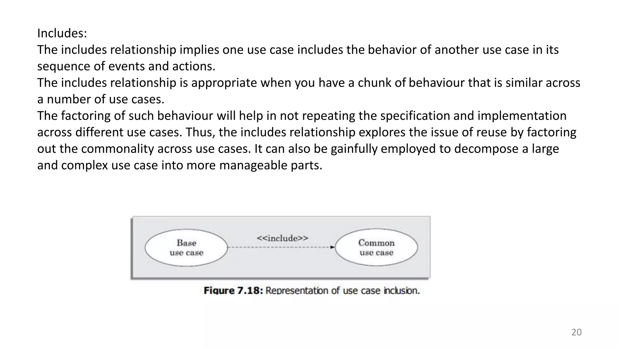 20
Includes:
The includes relationship implies one use case includes the behavior of another use case in its
sequence of events and actions.
The includes relationship is appropriate when you have a chunk of behaviour that is similar across
a number of use cases.
The factoring of such behaviour will help in not repeating the specification and implementation
across different use cases. Thus, the includes relationship explores the issue of reuse by factoring
out the commonality across use cases. It can also be gainfully employed to decompose a large
and complex use case into more manageable parts.
 