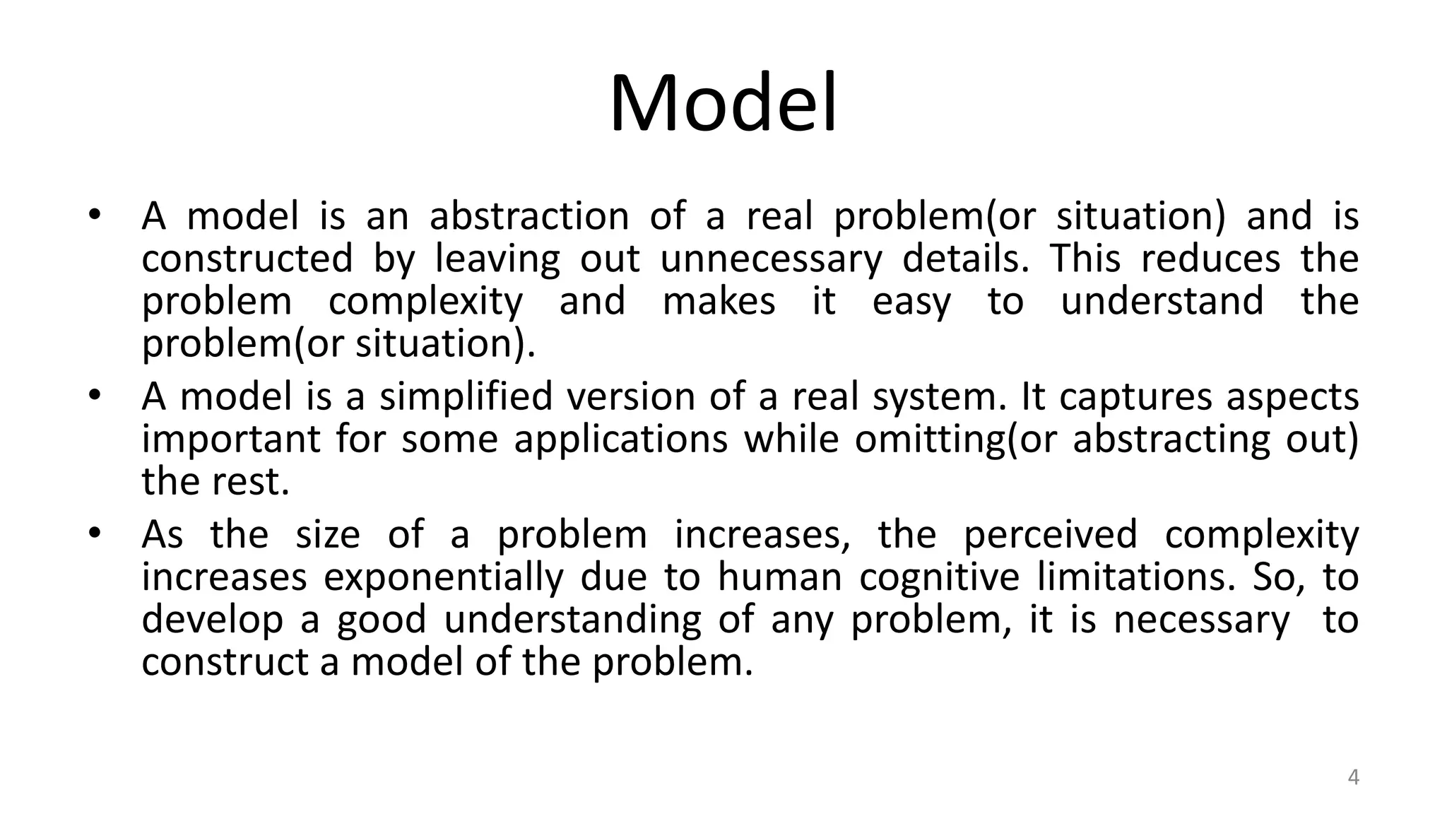 Model
• A model is an abstraction of a real problem(or situation) and is
constructed by leaving out unnecessary details. This reduces the
problem complexity and makes it easy to understand the
problem(or situation).
• A model is a simplified version of a real system. It captures aspects
important for some applications while omitting(or abstracting out)
the rest.
• As the size of a problem increases, the perceived complexity
increases exponentially due to human cognitive limitations. So, to
develop a good understanding of any problem, it is necessary to
construct a model of the problem.
4
 