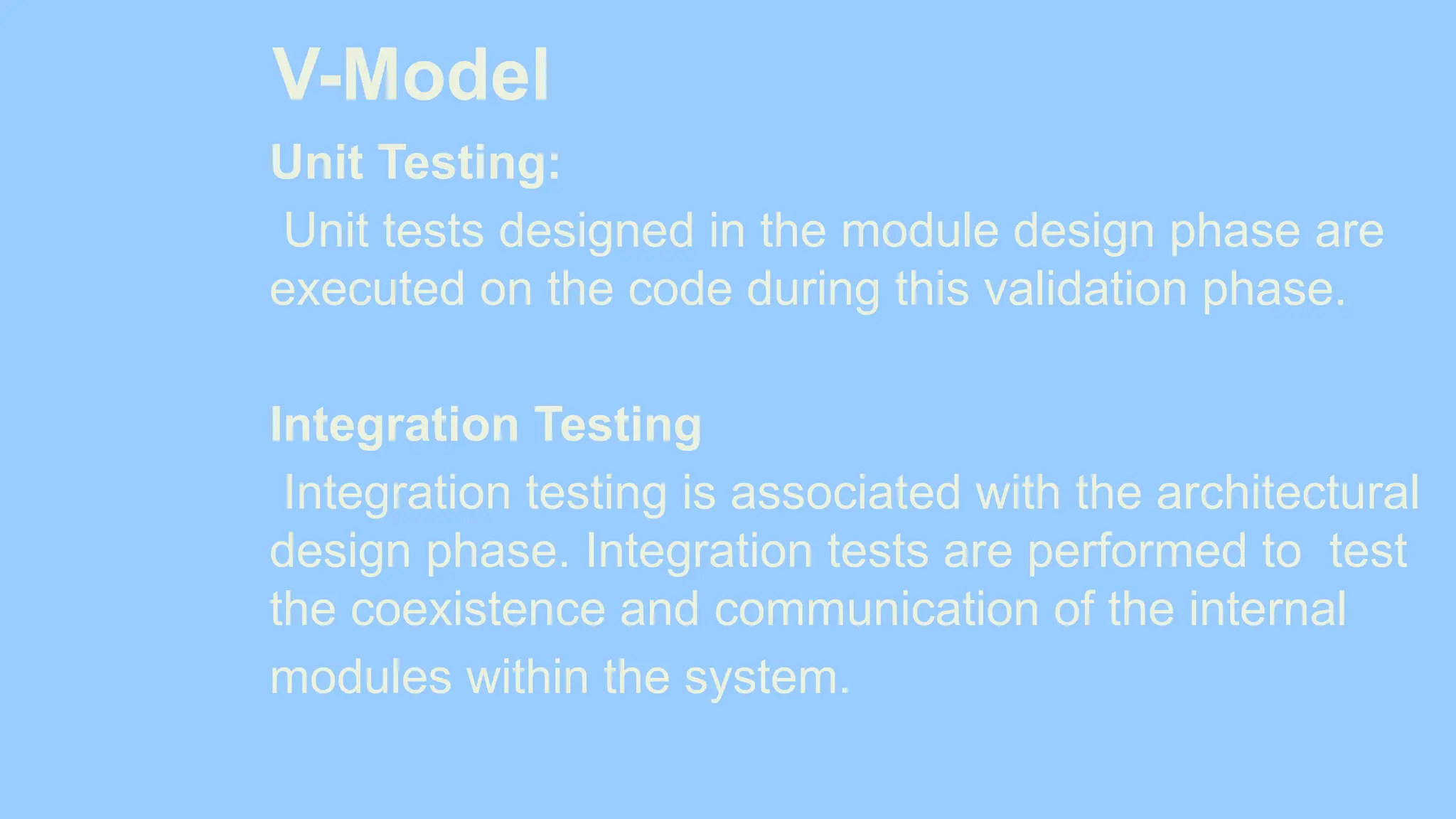 V-Model
Unit Testing:
Unit tests designed in the module design phase are
executed on the code during this validation phase.
Integration Testing
Integration testing is associated with the architectural
design phase. Integration tests are performed to test
the coexistence and communication of the internal
modules within the system.
 