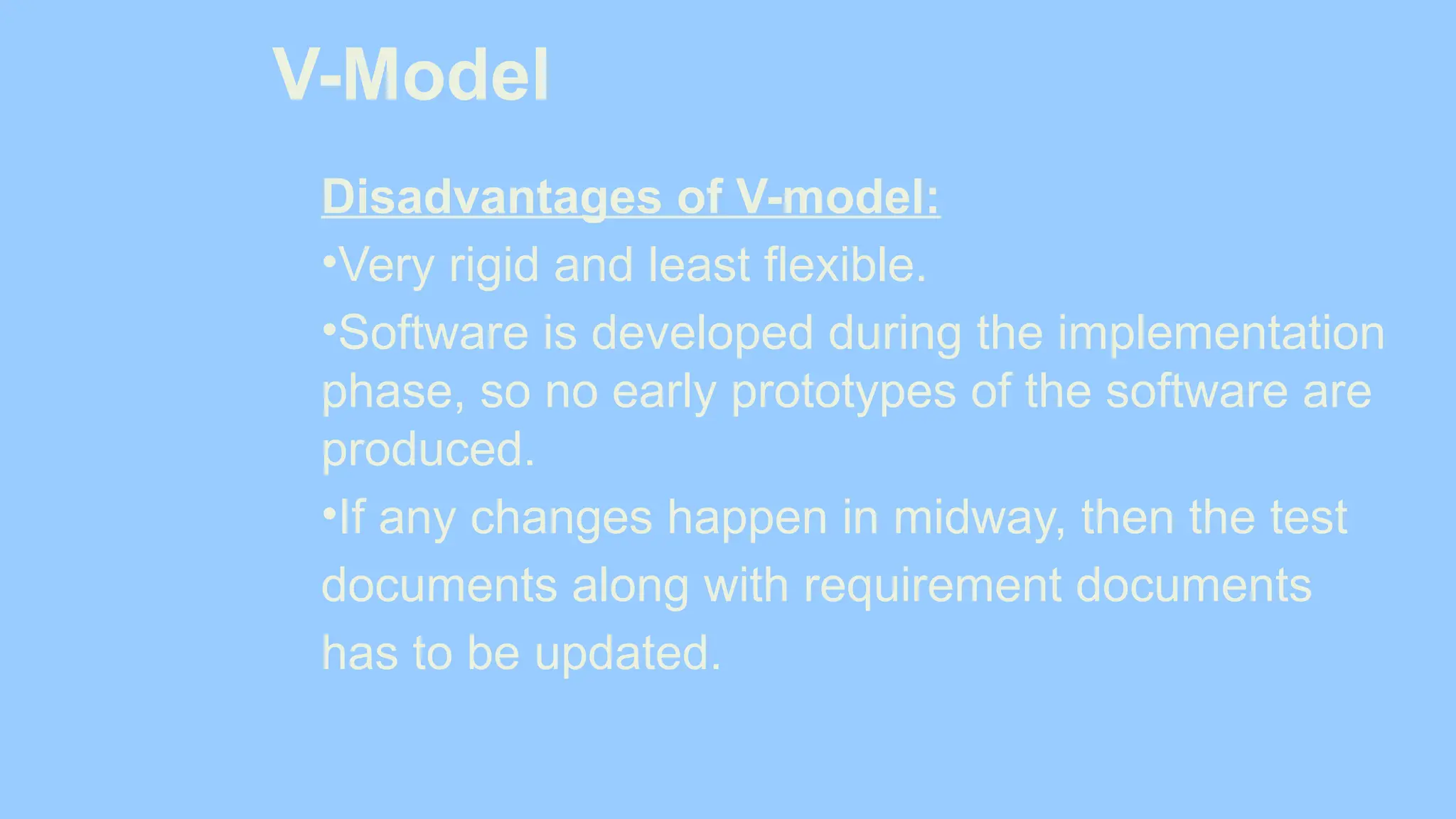 V-Model
Disadvantages of V-model:
•Very rigid and least flexible.
•Software is developed during the implementation
phase, so no early prototypes of the software are
produced.
•If any changes happen in midway, then the test
documents along with requirement documents
has to be updated.
 