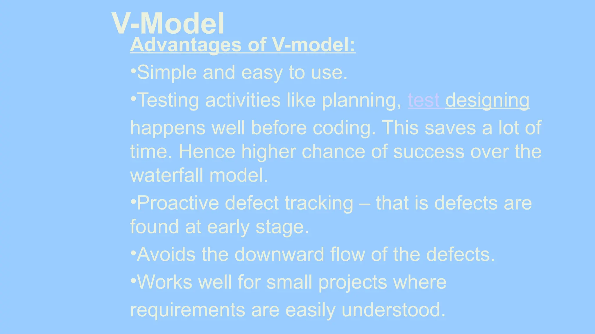 V-Model
Advantages of V-model:
•Simple and easy to use.
•Testing activities like planning, test designing
happens well before coding. This saves a lot of
time. Hence higher chance of success over the
waterfall model.
•Proactive defect tracking – that is defects are
found at early stage.
•Avoids the downward flow of the defects.
•Works well for small projects where
requirements are easily understood.
 
