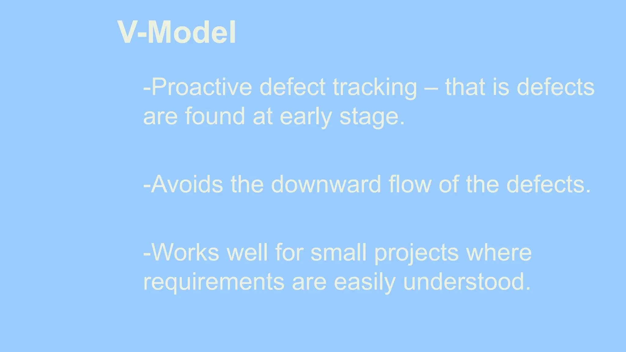 V-Model
-Proactive defect tracking – that is defects
are found at early stage.
-Avoids the downward flow of the defects.
-Works well for small projects where
requirements are easily understood.
 